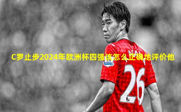 C罗止步2024年欧洲杯四强该怎么正确地评价他