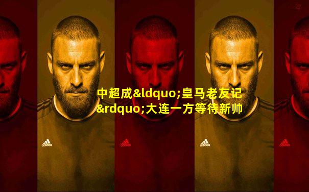 中超成“皇马老友记”大连一方等待新帅舒斯特尔续命