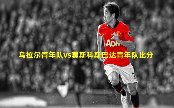 乌拉尔青年队vs莫斯科斯巴达青年队比分