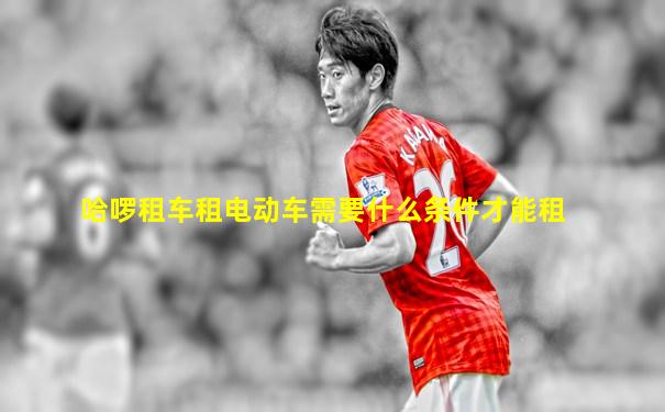 哈啰租车租电动车需要什么条件才能租