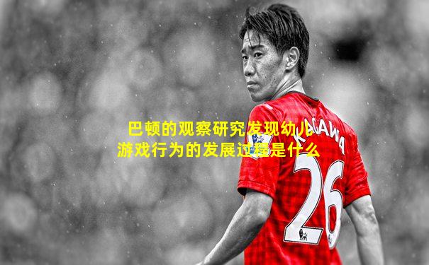 巴顿的观察研究发现幼儿游戏行为的发展过程是什么