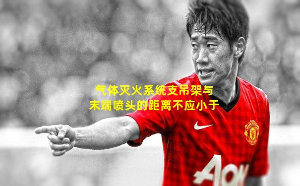 气体灭火系统支吊架与末端喷头的距离不应小于