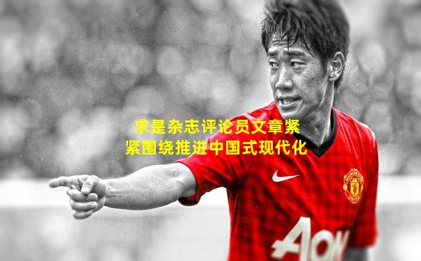 求是杂志评论员文章紧紧围绕推进中国式现代化