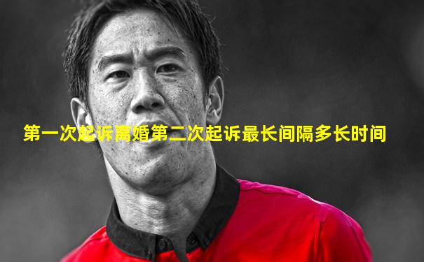 第一次起诉离婚第二次起诉最长间隔多长时间